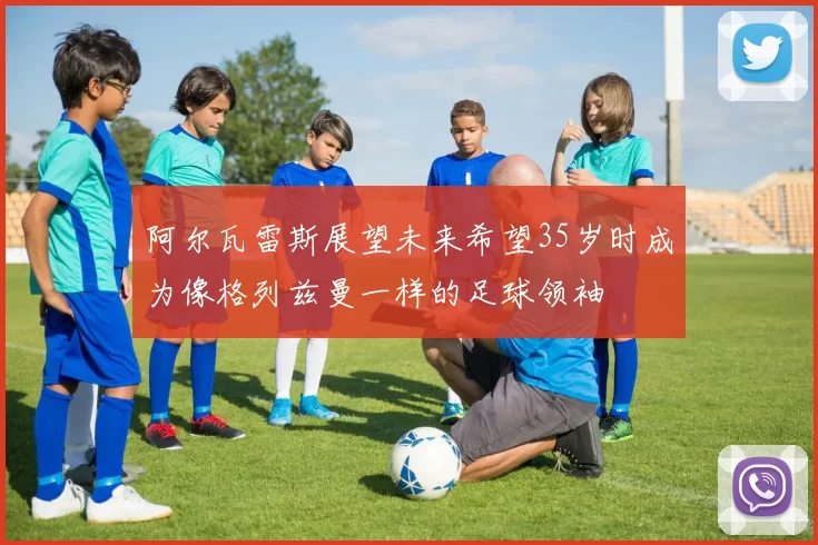 阿尔瓦雷斯展望未来希望35岁时成为像格列兹曼一样的足球领袖