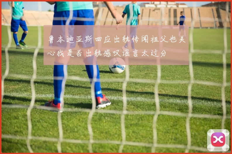 鲁本迪亚斯回应出轨传闻祖父也关心我是否出轨感叹谣言太过分