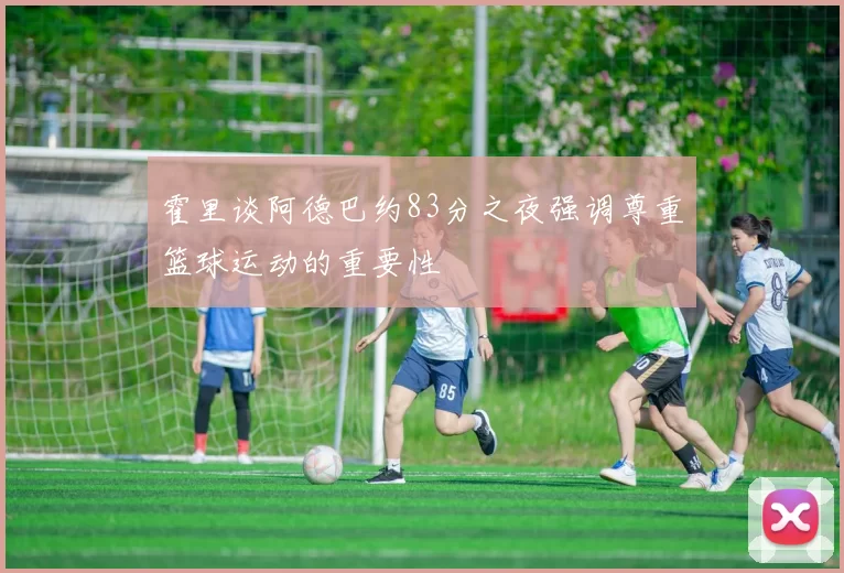 霍里谈阿德巴约83分之夜强调尊重篮球运动的重要性