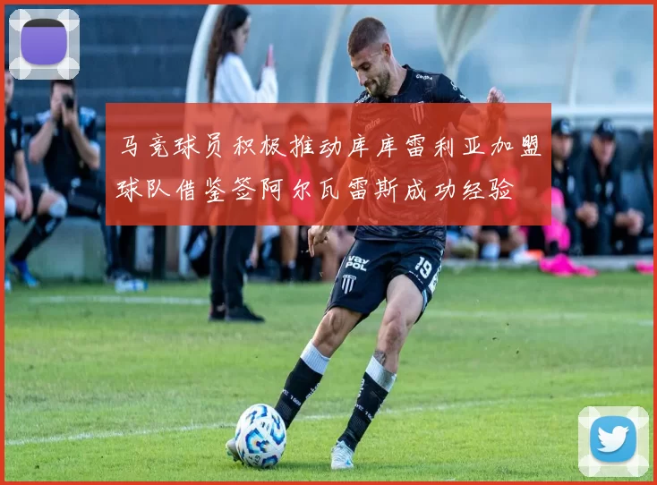 马竞球员积极推动库库雷利亚加盟球队借鉴签阿尔瓦雷斯成功经验