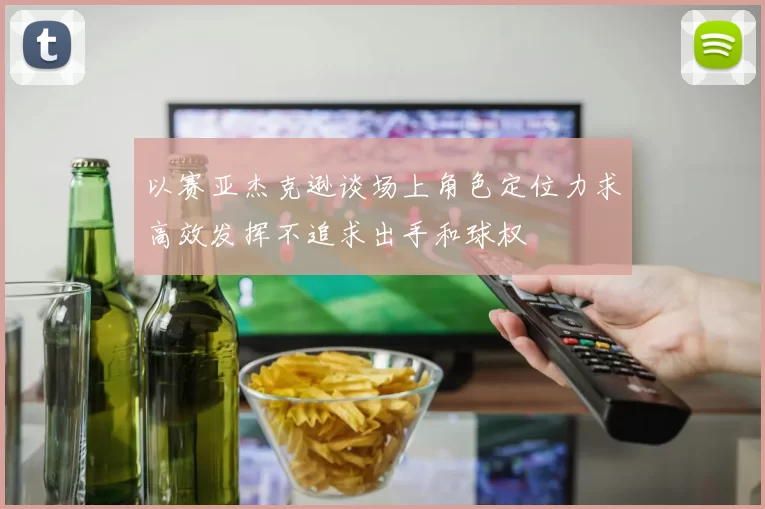 以赛亚杰克逊谈场上角色定位力求高效发挥不追求出手和球权
