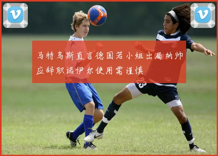马特乌斯直言德国若小组出局纳帅应辞职诺伊尔使用需谨慎