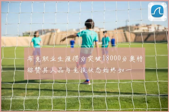 布克职业生涯得分突破18000分奥特称赞其人品与竞技状态始终如一