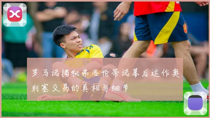 罗马诺揭秘弗洛伦蒂诺幕后运作奥利塞交易的真相与细节