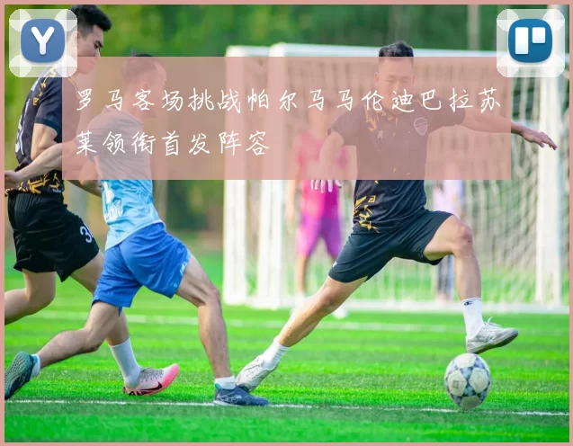 罗马客场挑战帕尔马马伦迪巴拉苏莱领衔首发阵容