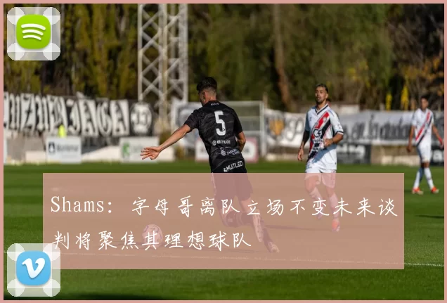 Shams：字母哥离队立场不变未来谈判将聚焦其理想球队