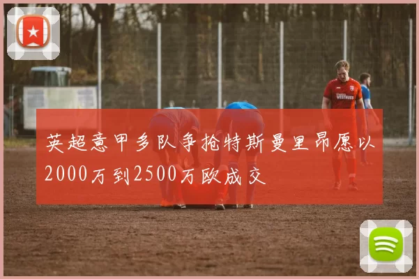 英超意甲多队争抢特斯曼里昂愿以2000万到2500万欧成交