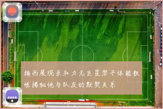 梅西展现亲和力无巨星架子体能教练揭秘他与队友的默契关系