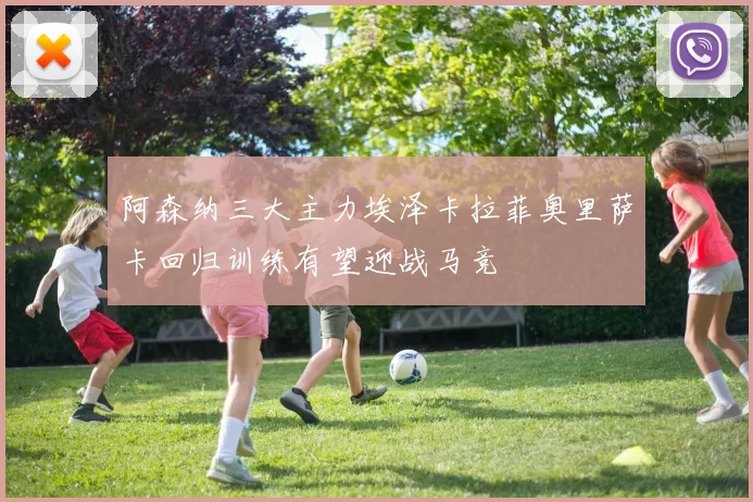 阿森纳三大主力埃泽卡拉菲奥里萨卡回归训练有望迎战马竞