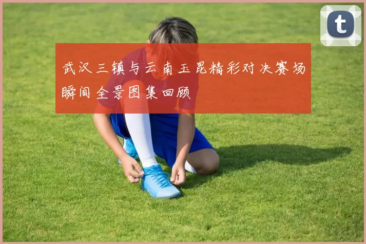 武汉三镇与云南玉昆精彩对决赛场瞬间全景图集回顾