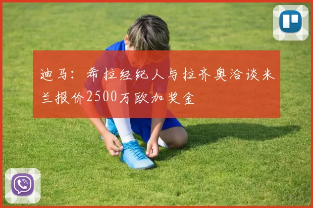 迪马：希拉经纪人与拉齐奥洽谈米兰报价2500万欧加奖金