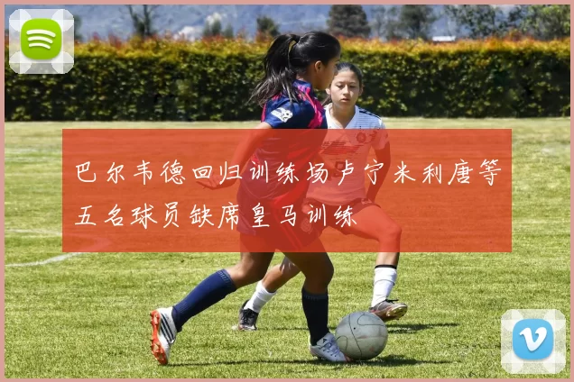 巴尔韦德回归训练场卢宁米利唐等五名球员缺席皇马训练