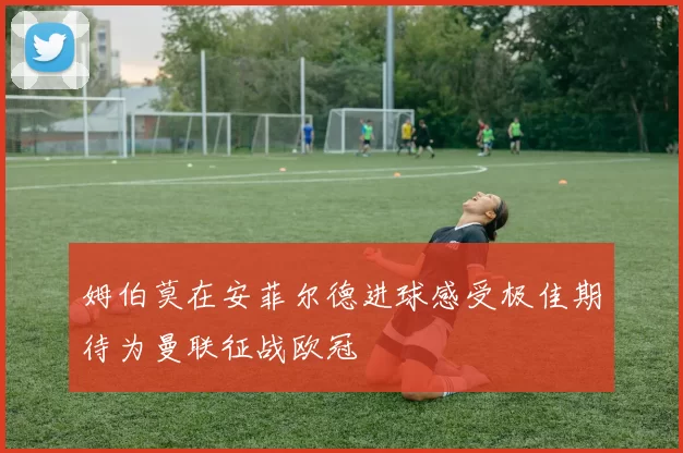 姆伯莫在安菲尔德进球感受极佳期待为曼联征战欧冠