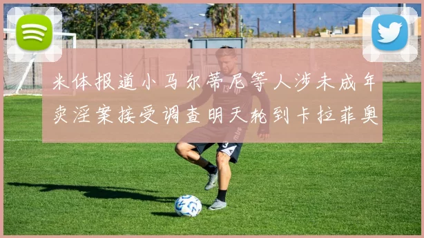 米体报道小马尔蒂尼等人涉未成年卖淫案接受调查明天轮到卡拉菲奥里接受问询