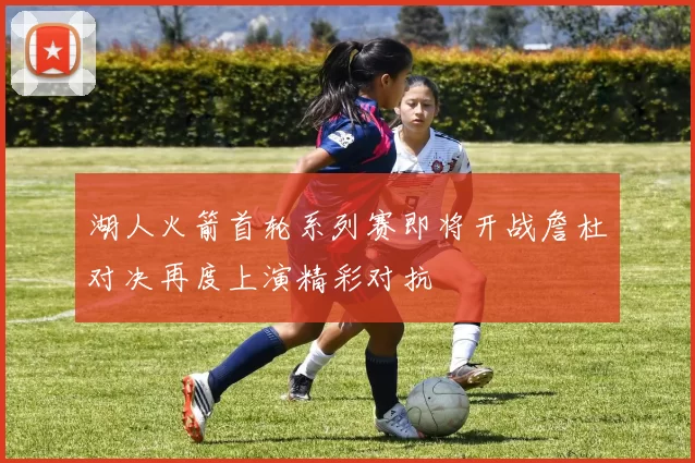 湖人火箭首轮系列赛即将开战詹杜对决再度上演精彩对抗