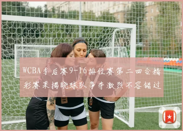 WCBA季后赛9-16排位赛第二回合精彩赛果揭晓球队争夺激烈不容错过