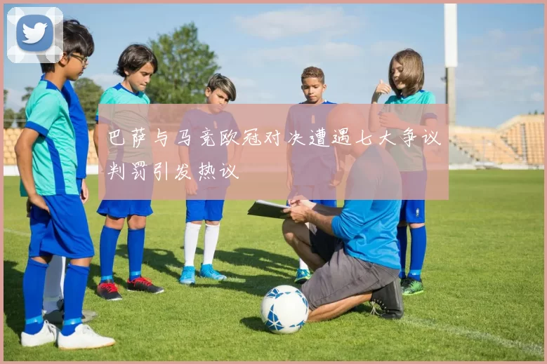 巴萨与马竞欧冠对决遭遇七大争议判罚引发热议