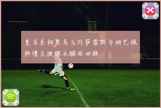 皇马系相聚乌戈冈萨雷斯与姆巴佩热情交换球衣瞬间回顾
