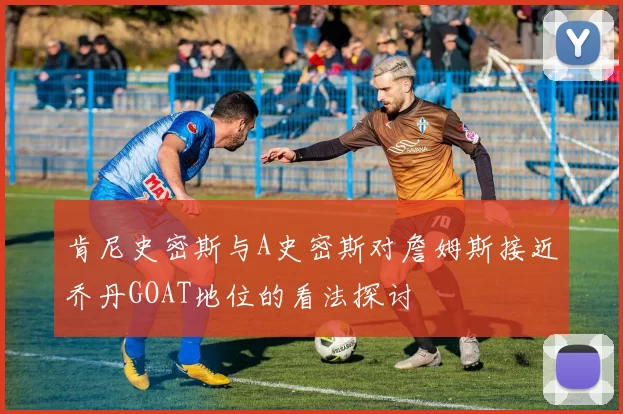 肯尼史密斯与A史密斯对詹姆斯接近乔丹GOAT地位的看法探讨