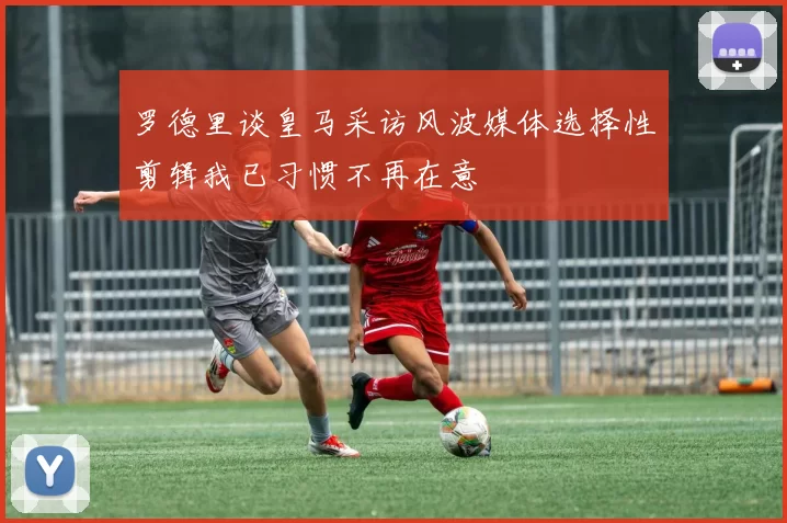 罗德里谈皇马采访风波媒体选择性剪辑我已习惯不再在意