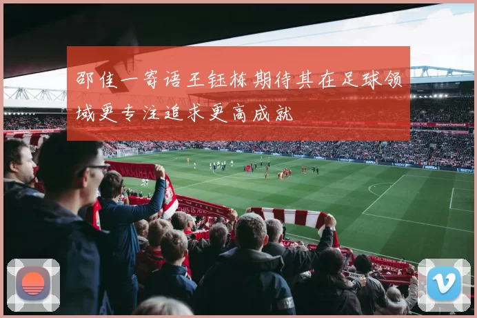邵佳一寄语王钰栋期待其在足球领域更专注追求更高成就
