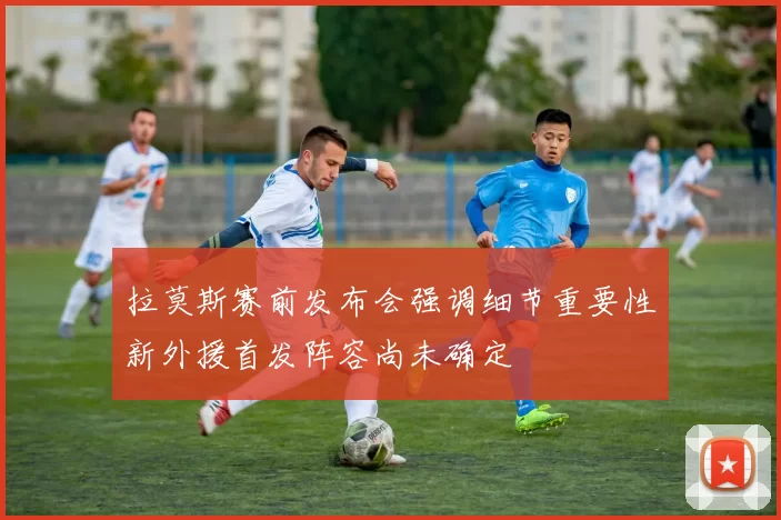 拉莫斯赛前发布会强调细节重要性新外援首发阵容尚未确定